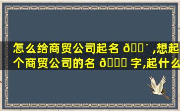 怎么给商贸公司起名 🌴 ,想起个商贸公司的名 🐒 字,起什么好